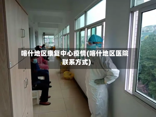 喀什地区康复中心疫情(喀什地区医院联系方式)-第2张图片