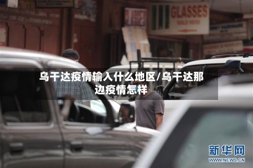 乌干达疫情输入什么地区/乌干达那边疫情怎样-第1张图片