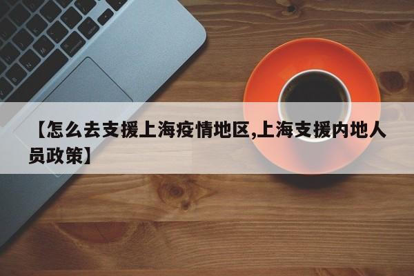 【怎么去支援上海疫情地区,上海支援内地人员政策】